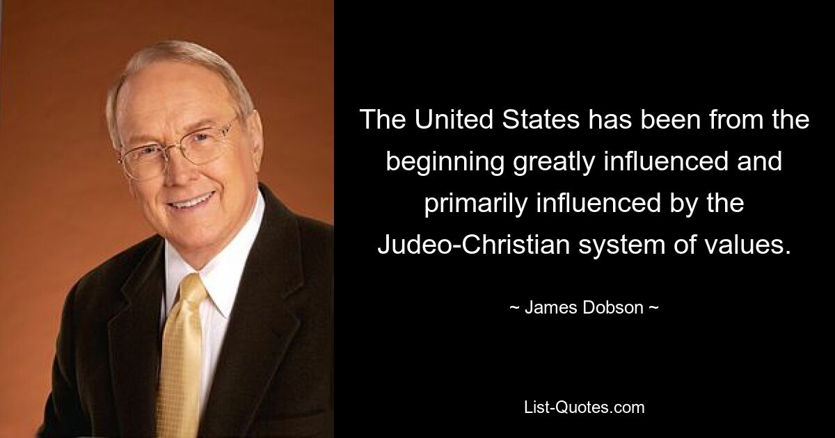 The United States has been from the beginning greatly influenced and primarily influenced by the Judeo-Christian system of values. — © James Dobson