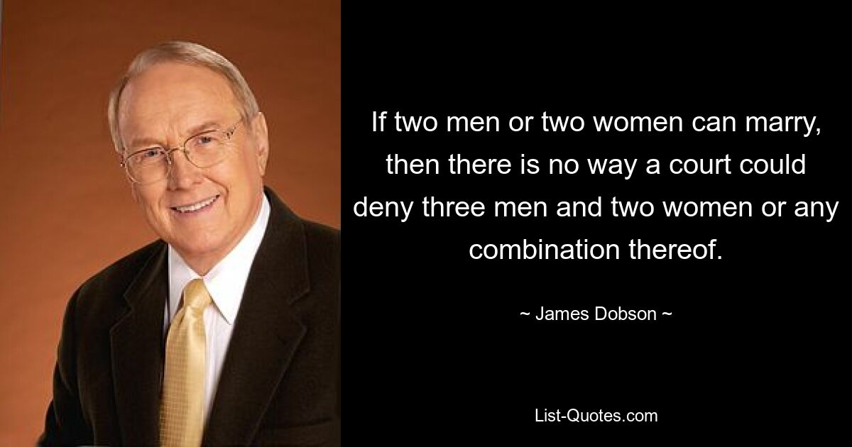 If two men or two women can marry, then there is no way a court could deny three men and two women or any combination thereof. — © James Dobson