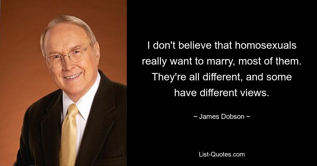 I don't believe that homosexuals really want to marry, most of them. They're all different, and some have different views. — © James Dobson