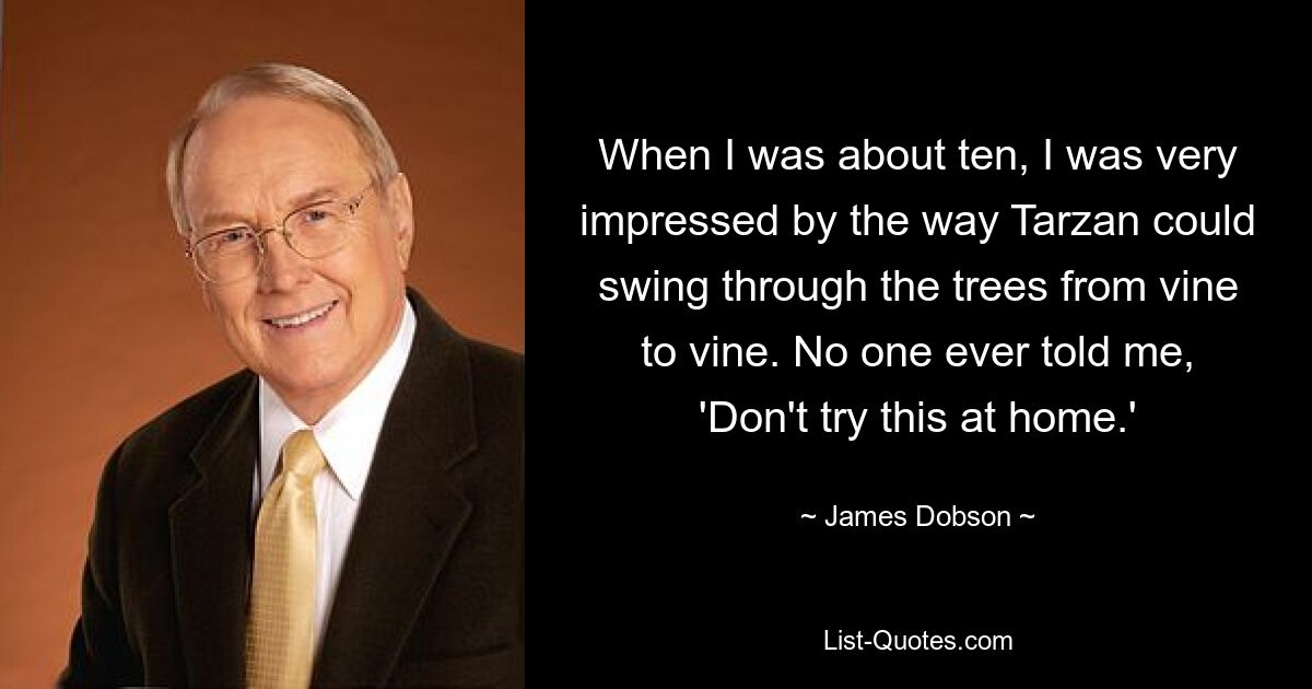 When I was about ten, I was very impressed by the way Tarzan could swing through the trees from vine to vine. No one ever told me, 'Don't try this at home.' — © James Dobson