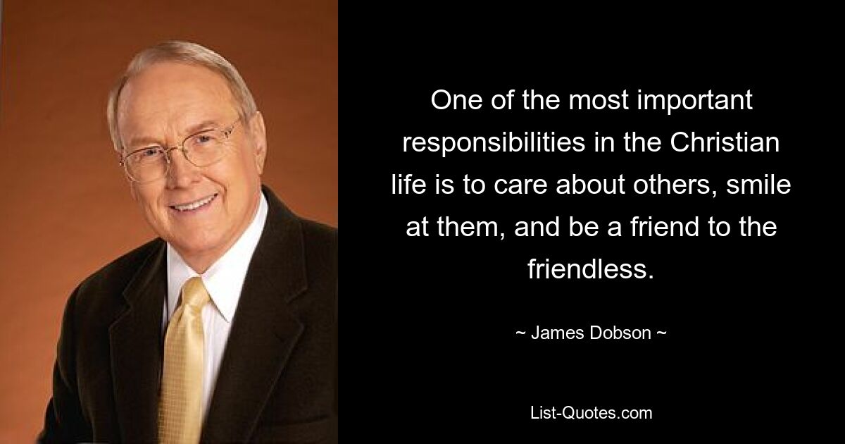 One of the most important responsibilities in the Christian life is to care about others, smile at them, and be a friend to the friendless. — © James Dobson