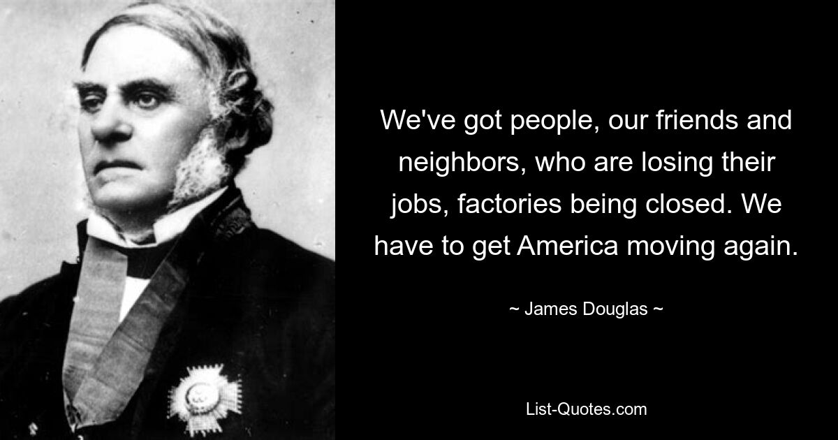 We've got people, our friends and neighbors, who are losing their jobs, factories being closed. We have to get America moving again. — © James Douglas