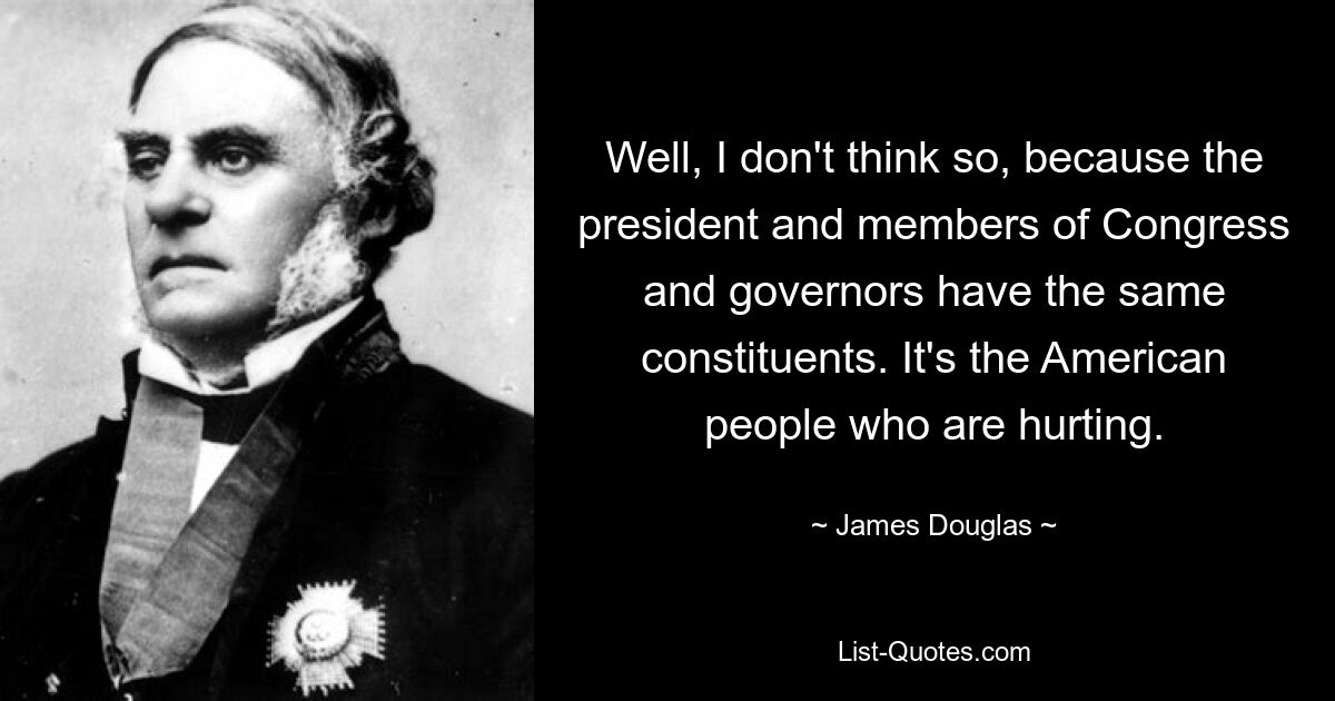 Well, I don't think so, because the president and members of Congress and governors have the same constituents. It's the American people who are hurting. — © James Douglas