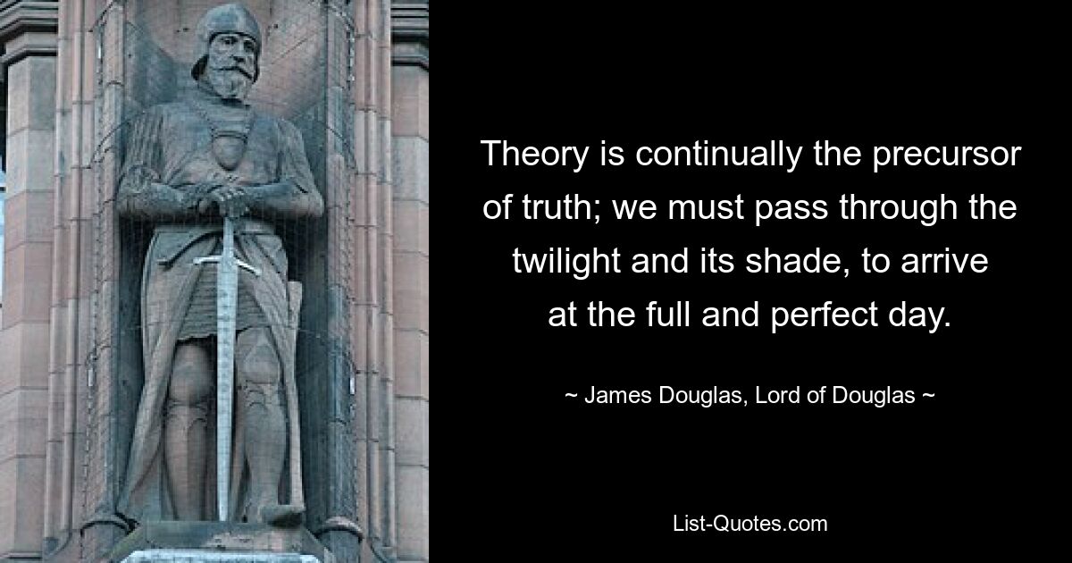 Теория всегда является предшественником истины; мы должны пройти сквозь сумерки и их тень, чтобы достичь полного и совершенного дня. - © Джеймс Дуглас, лорд Дугласа