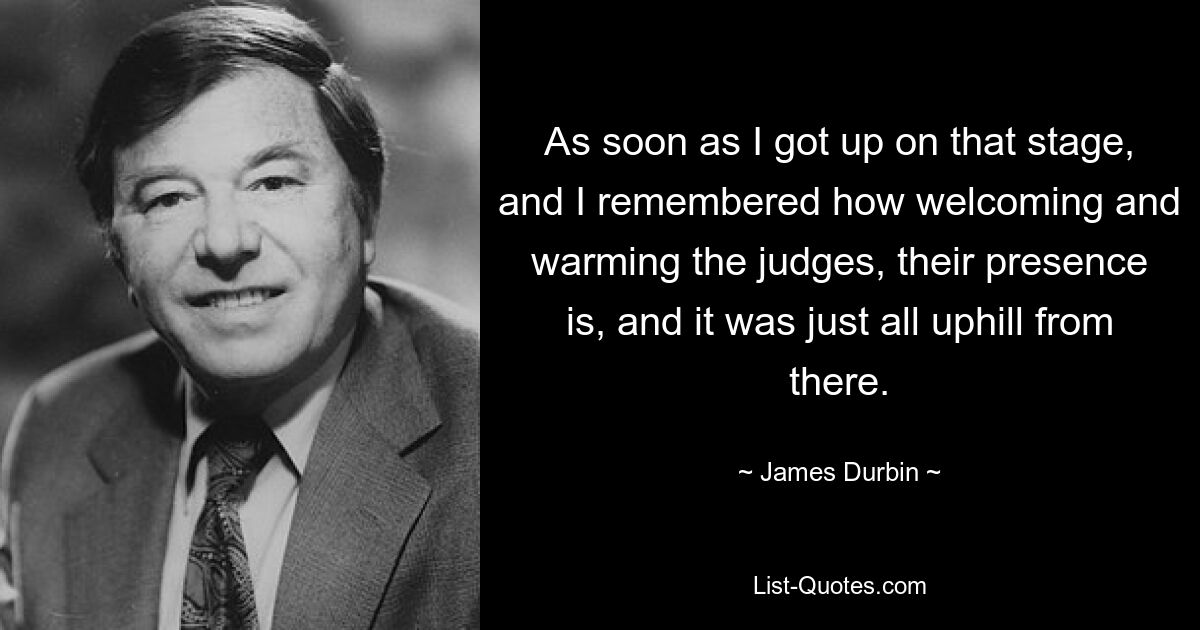As soon as I got up on that stage, and I remembered how welcoming and warming the judges, their presence is, and it was just all uphill from there. — © James Durbin
