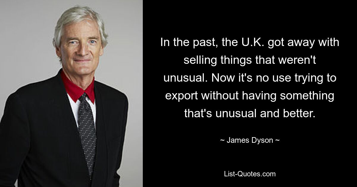 In the past, the U.K. got away with selling things that weren't unusual. Now it's no use trying to export without having something that's unusual and better. — © James Dyson