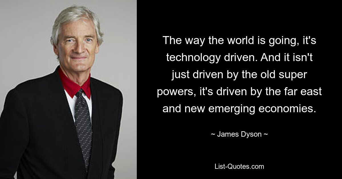 The way the world is going, it's technology driven. And it isn't just driven by the old super powers, it's driven by the far east and new emerging economies. — © James Dyson