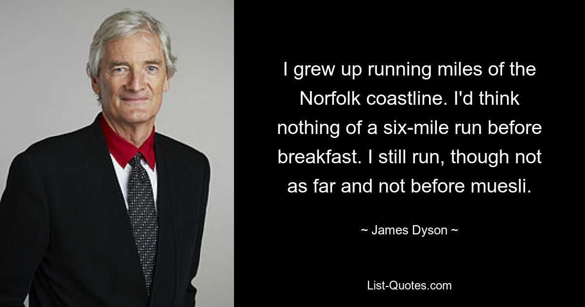 I grew up running miles of the Norfolk coastline. I'd think nothing of a six-mile run before breakfast. I still run, though not as far and not before muesli. — © James Dyson