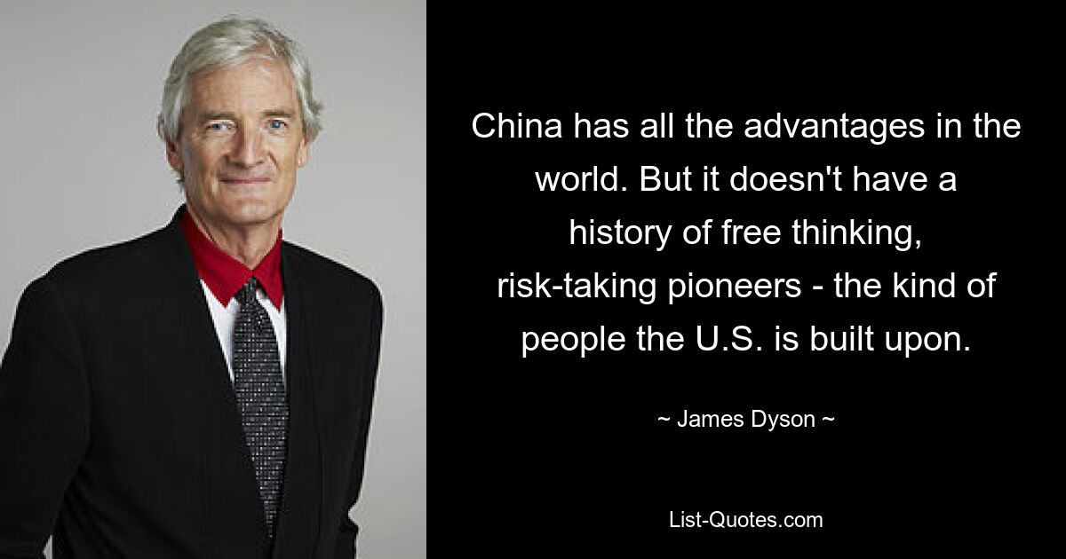 China has all the advantages in the world. But it doesn't have a history of free thinking, risk-taking pioneers - the kind of people the U.S. is built upon. — © James Dyson