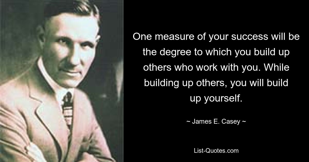 One measure of your success will be the degree to which you build up others who work with you. While building up others, you will build up yourself. — © James E. Casey