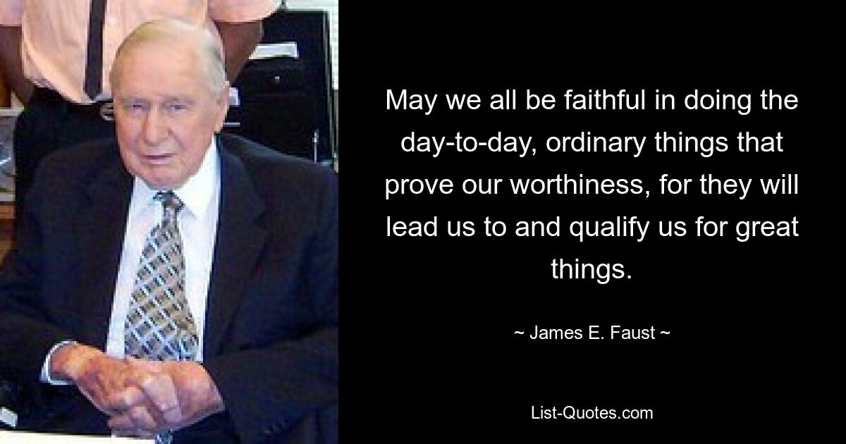 May we all be faithful in doing the day-to-day, ordinary things that prove our worthiness, for they will lead us to and qualify us for great things. — © James E. Faust