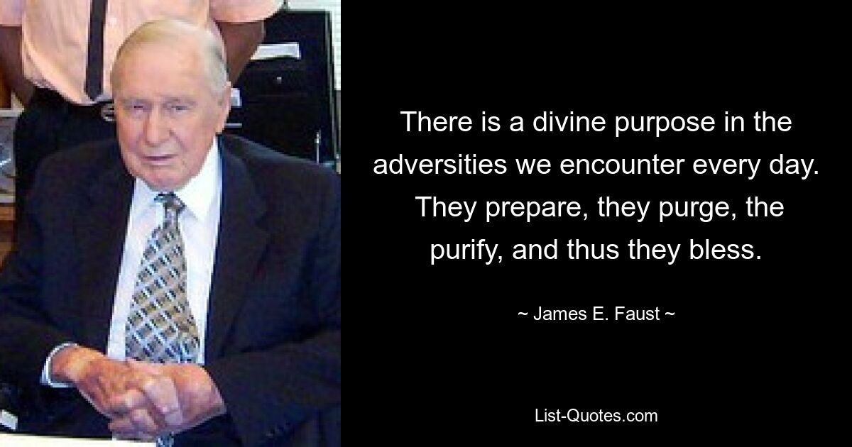 There is a divine purpose in the adversities we encounter every day.  They prepare, they purge, the purify, and thus they bless. — © James E. Faust