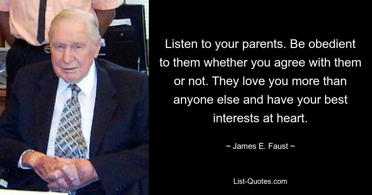 Listen to your parents. Be obedient to them whether you agree with them or not. They love you more than anyone else and have your best interests at heart. — © James E. Faust