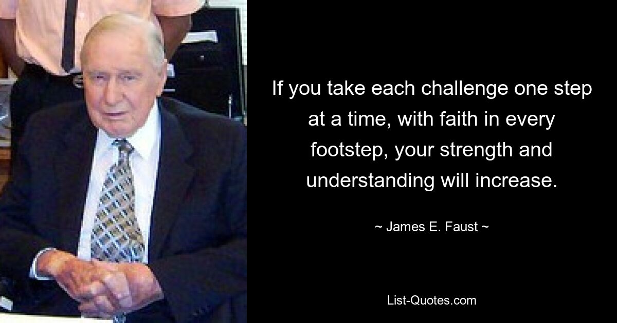 If you take each challenge one step at a time, with faith in every footstep, your strength and understanding will increase. — © James E. Faust