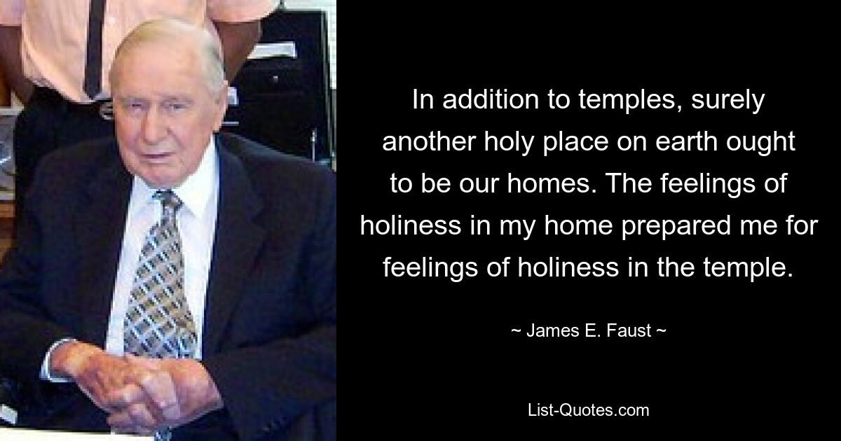 In addition to temples, surely another holy place on earth ought to be our homes. The feelings of holiness in my home prepared me for feelings of holiness in the temple. — © James E. Faust