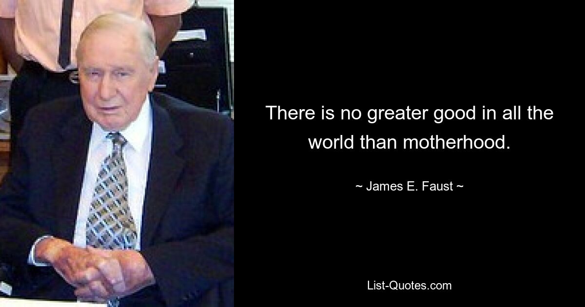 There is no greater good in all the world than motherhood. — © James E. Faust