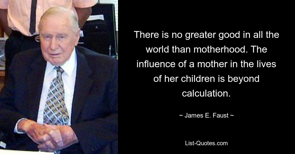 There is no greater good in all the world than motherhood. The influence of a mother in the lives of her children is beyond calculation. — © James E. Faust