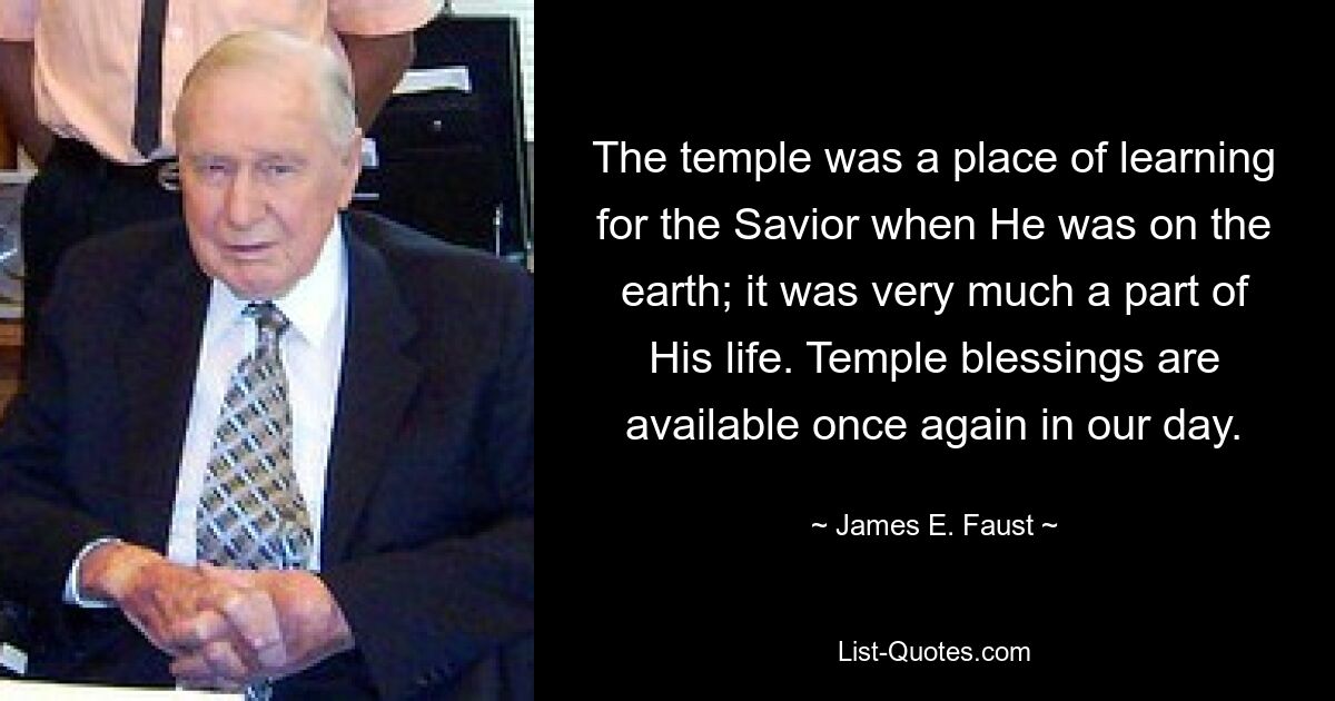 The temple was a place of learning for the Savior when He was on the earth; it was very much a part of His life. Temple blessings are available once again in our day. — © James E. Faust