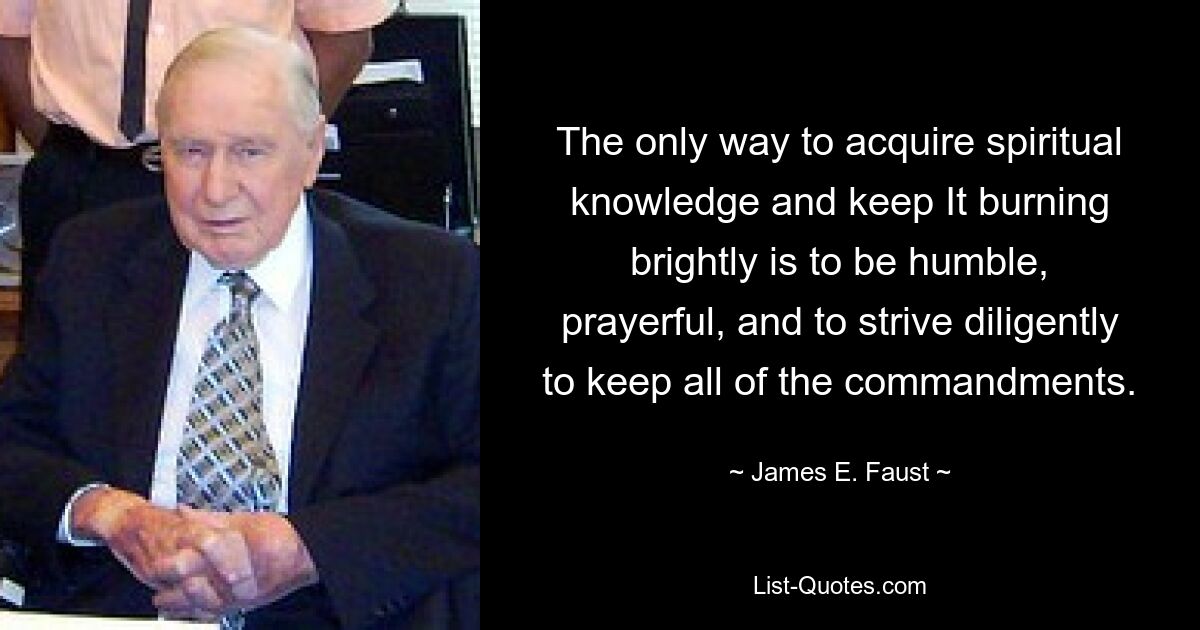 The only way to acquire spiritual knowledge and keep It burning brightly is to be humble, prayerful, and to strive diligently to keep all of the commandments. — © James E. Faust