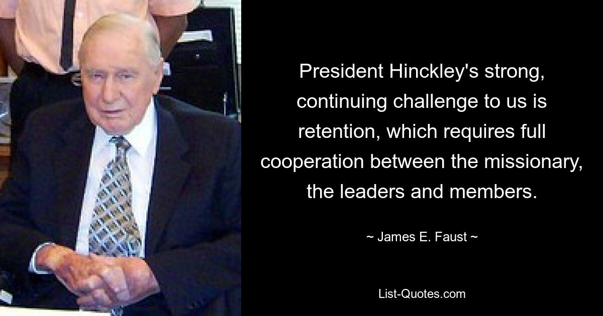 President Hinckley's strong, continuing challenge to us is retention, which requires full cooperation between the missionary, the leaders and members. — © James E. Faust