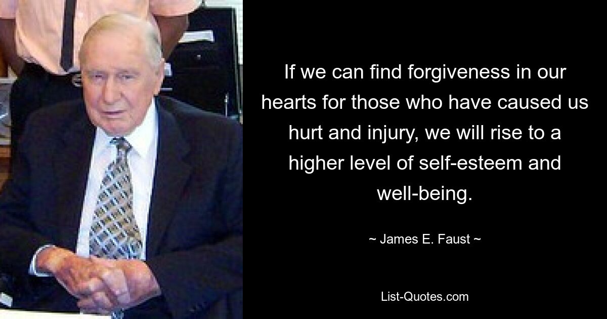 If we can find forgiveness in our hearts for those who have caused us hurt and injury, we will rise to a higher level of self-esteem and well-being. — © James E. Faust