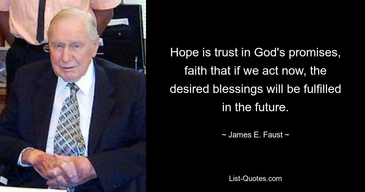 Hope is trust in God's promises, faith that if we act now, the desired blessings will be fulfilled in the future. — © James E. Faust