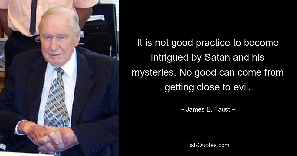 It is not good practice to become intrigued by Satan and his mysteries. No good can come from getting close to evil. — © James E. Faust