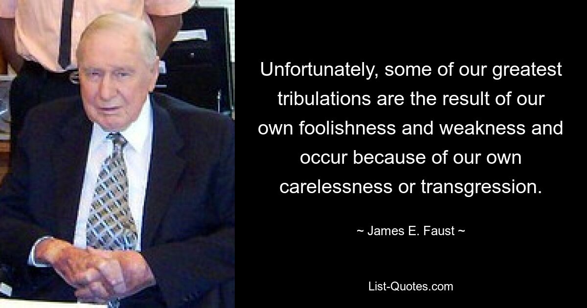 Unfortunately, some of our greatest tribulations are the result of our own foolishness and weakness and occur because of our own carelessness or transgression. — © James E. Faust