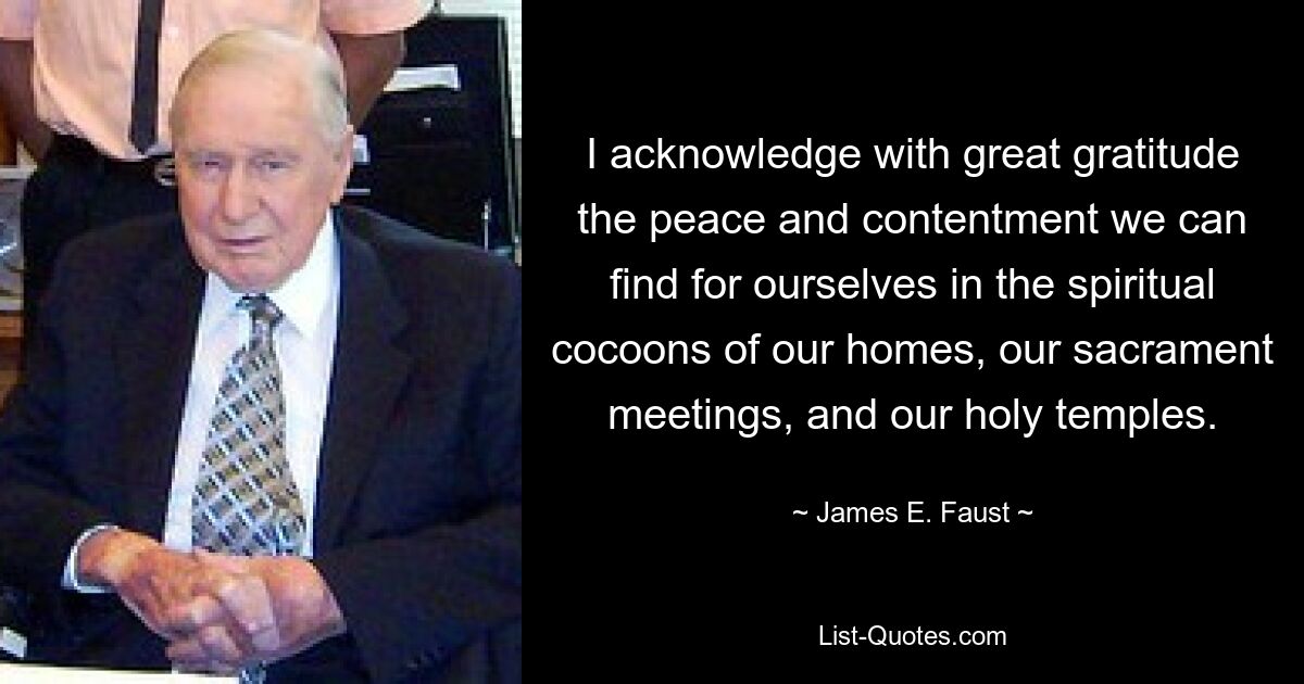 I acknowledge with great gratitude the peace and contentment we can find for ourselves in the spiritual cocoons of our homes, our sacrament meetings, and our holy temples. — © James E. Faust