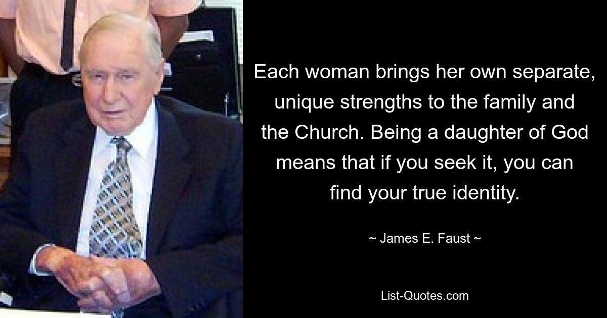 Each woman brings her own separate, unique strengths to the family and the Church. Being a daughter of God means that if you seek it, you can find your true identity. — © James E. Faust