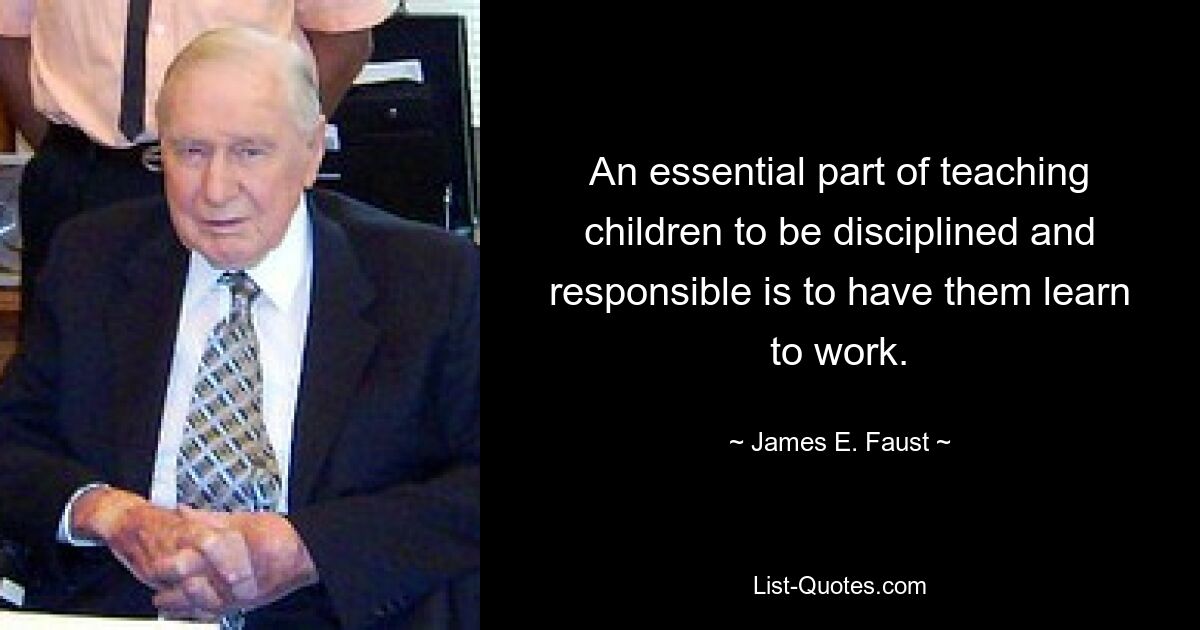 An essential part of teaching children to be disciplined and responsible is to have them learn to work. — © James E. Faust