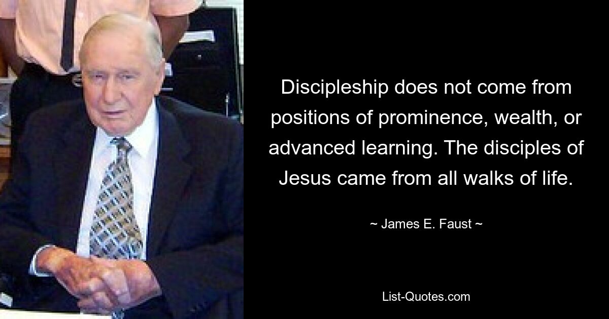 Discipleship does not come from positions of prominence, wealth, or advanced learning. The disciples of Jesus came from all walks of life. — © James E. Faust