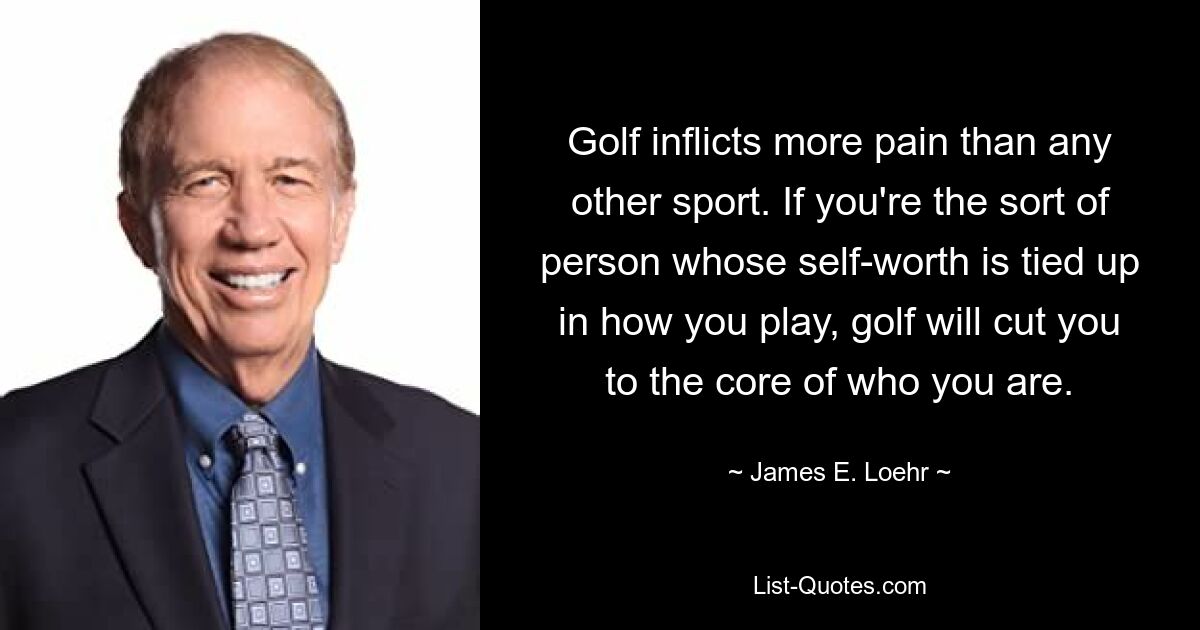 Golf inflicts more pain than any other sport. If you're the sort of person whose self-worth is tied up in how you play, golf will cut you to the core of who you are. — © James E. Loehr