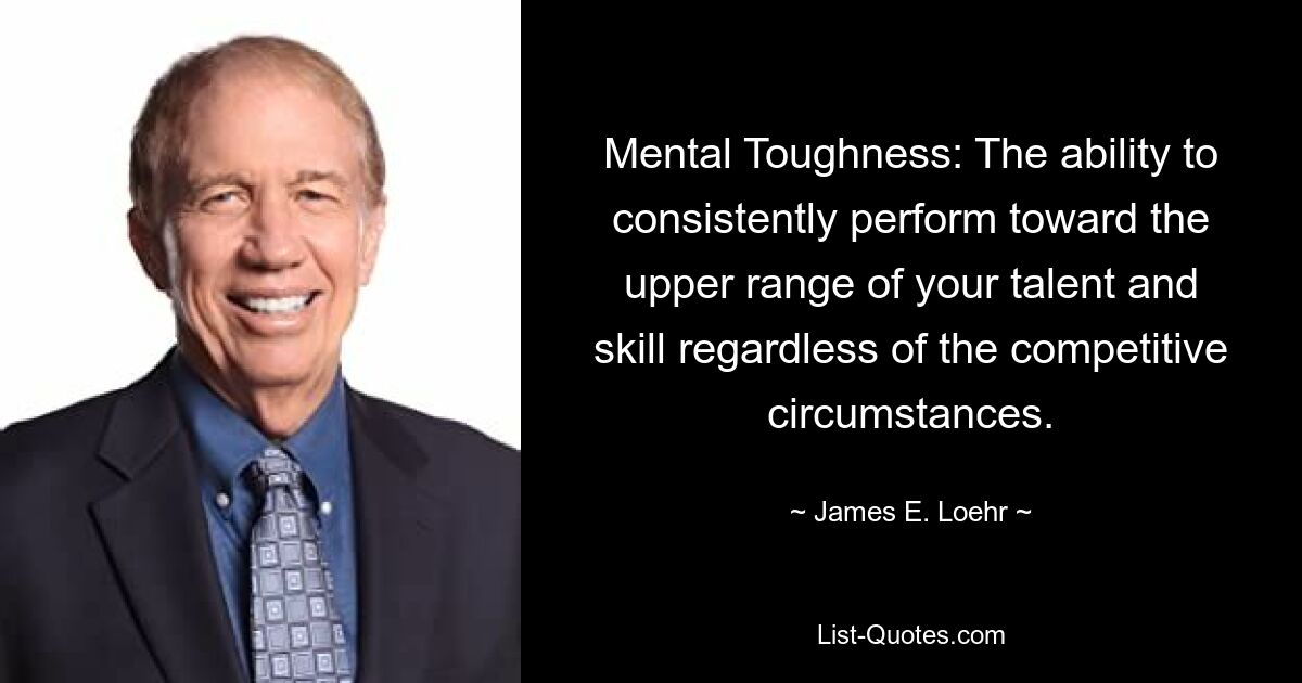 Mental Toughness: The ability to consistently perform toward the upper range of your talent and skill regardless of the competitive circumstances. — © James E. Loehr