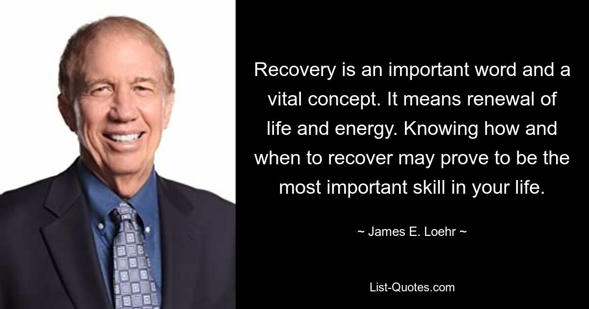 Recovery is an important word and a vital concept. It means renewal of life and energy. Knowing how and when to recover may prove to be the most important skill in your life. — © James E. Loehr