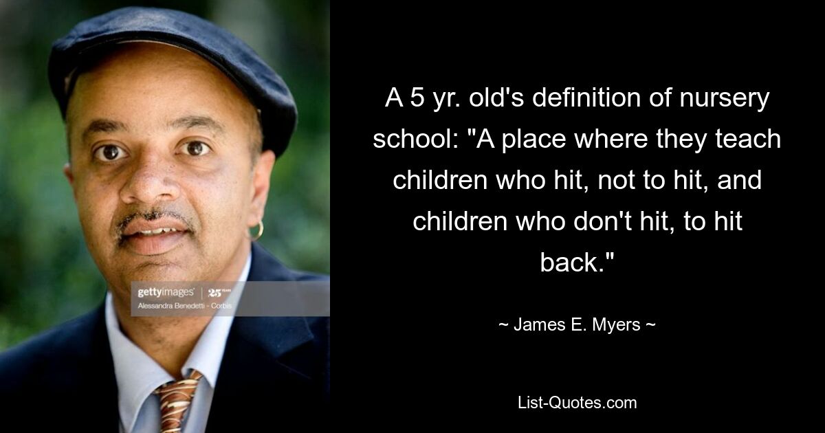 A 5 yr. old's definition of nursery school: "A place where they teach children who hit, not to hit, and children who don't hit, to hit back." — © James E. Myers