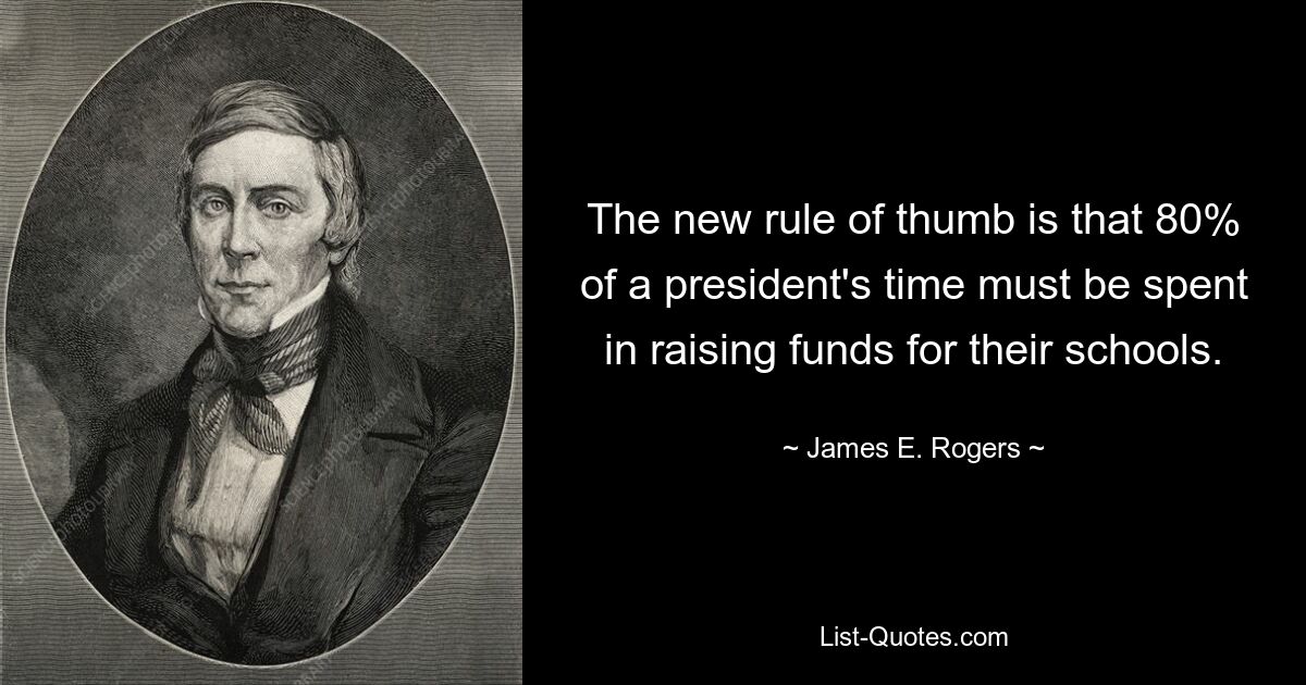 The new rule of thumb is that 80% of a president's time must be spent in raising funds for their schools. — © James E. Rogers