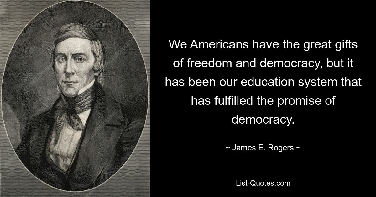 We Americans have the great gifts of freedom and democracy, but it has been our education system that has fulfilled the promise of democracy. — © James E. Rogers