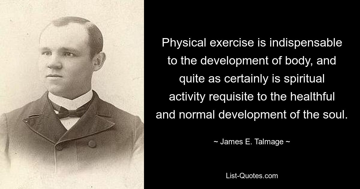 Physical exercise is indispensable to the development of body, and quite as certainly is spiritual activity requisite to the healthful and normal development of the soul. — © James E. Talmage