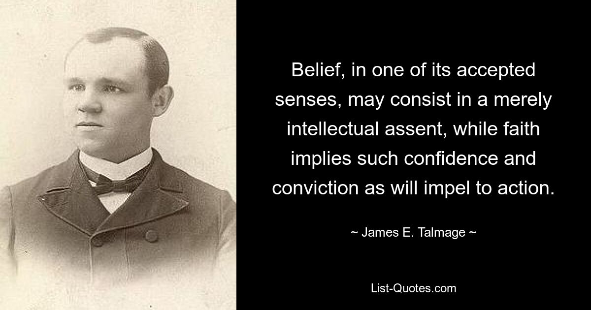 Belief, in one of its accepted senses, may consist in a merely intellectual assent, while faith implies such confidence and conviction as will impel to action. — © James E. Talmage