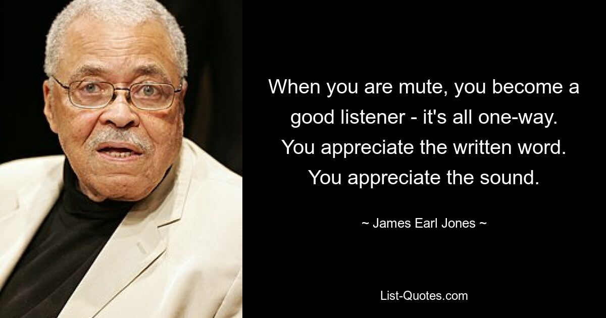 When you are mute, you become a good listener - it's all one-way. You appreciate the written word. You appreciate the sound. — © James Earl Jones