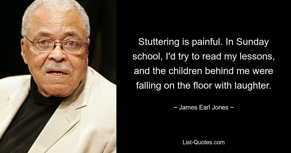 Stuttering is painful. In Sunday school, I'd try to read my lessons, and the children behind me were falling on the floor with laughter. — © James Earl Jones