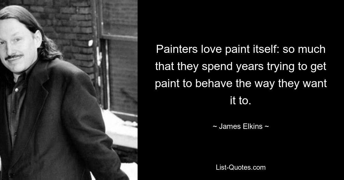 Painters love paint itself: so much that they spend years trying to get paint to behave the way they want it to. — © James Elkins