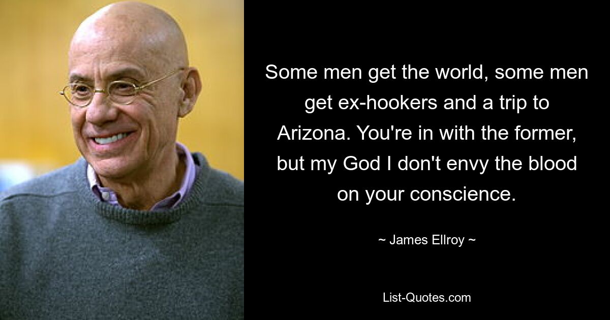 Some men get the world, some men get ex-hookers and a trip to Arizona. You're in with the former, but my God I don't envy the blood on your conscience. — © James Ellroy