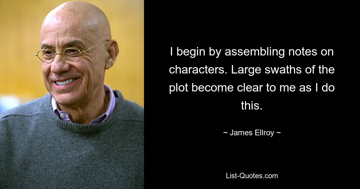 I begin by assembling notes on characters. Large swaths of the plot become clear to me as I do this. — © James Ellroy