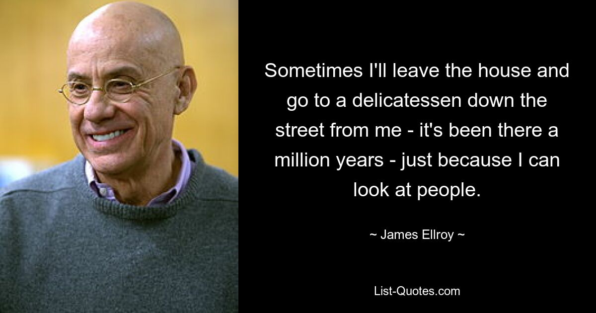 Sometimes I'll leave the house and go to a delicatessen down the street from me - it's been there a million years - just because I can look at people. — © James Ellroy