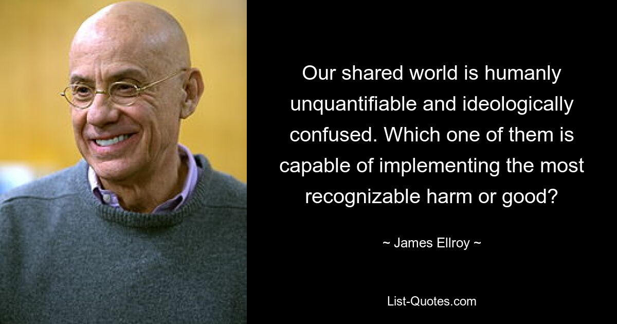 Our shared world is humanly unquantifiable and ideologically confused. Which one of them is capable of implementing the most recognizable harm or good? — © James Ellroy