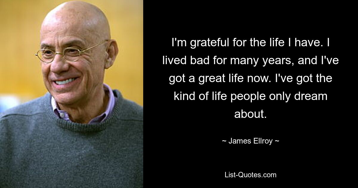 I'm grateful for the life I have. I lived bad for many years, and I've got a great life now. I've got the kind of life people only dream about. — © James Ellroy