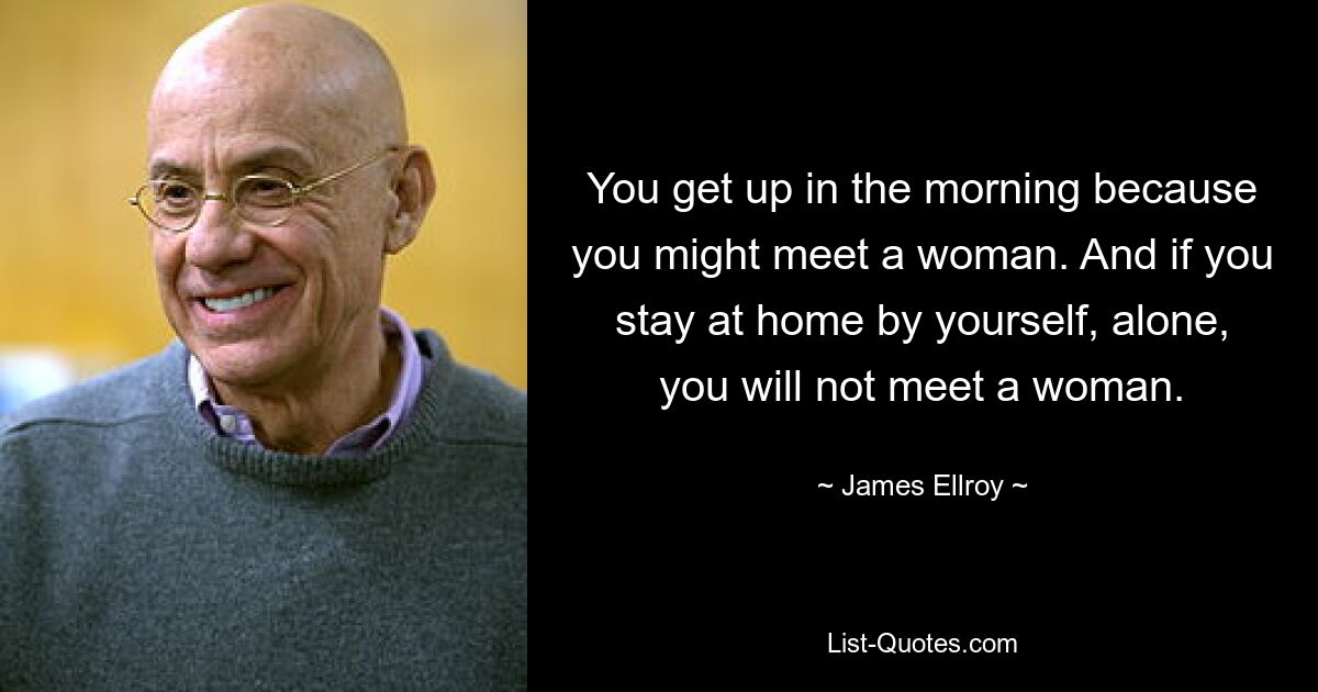 You get up in the morning because you might meet a woman. And if you stay at home by yourself, alone, you will not meet a woman. — © James Ellroy