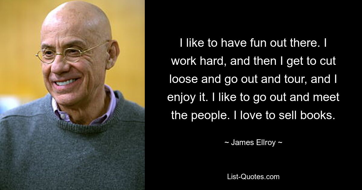 I like to have fun out there. I work hard, and then I get to cut loose and go out and tour, and I enjoy it. I like to go out and meet the people. I love to sell books. — © James Ellroy